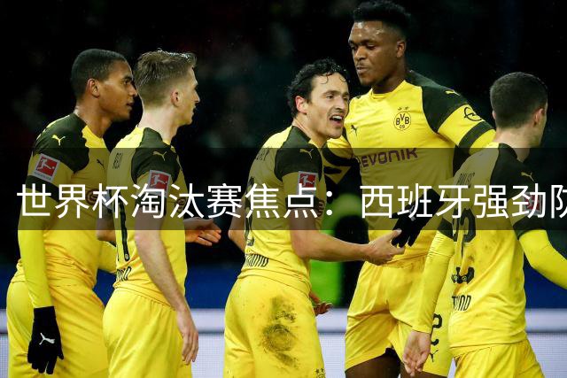 世界杯淘汰赛焦点：西班牙强劲防线迎战阿根廷黄金锋线