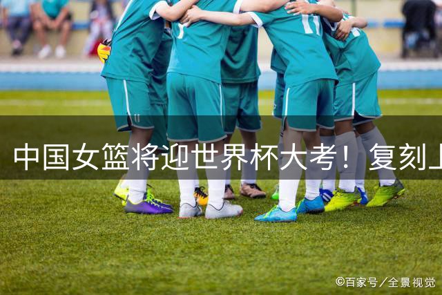 中国女篮将迎世界杯大考！复刻上届荣光难，突围低谷有底气