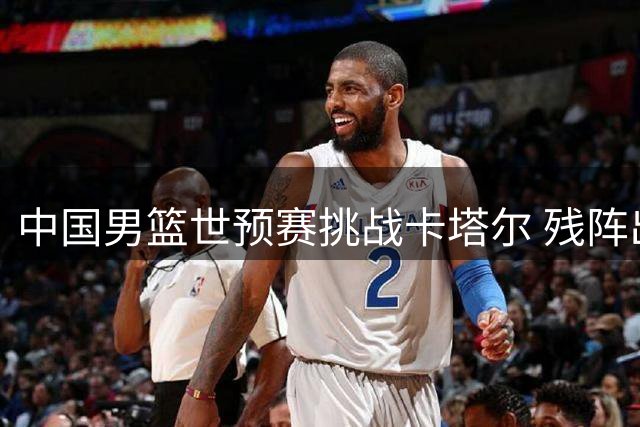 中国男篮世预赛挑战卡塔尔 残阵出征客场存隐忧
