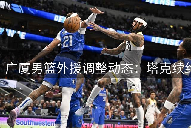 广厦男篮外援调整动态：塔克续约在即 布朗签约权或易主