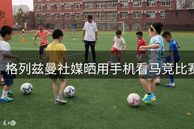 格列兹曼社媒晒用手机看马竞比赛，官方回应：我们爱你