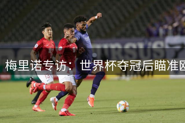 梅里诺专访：世界杯夺冠后瞄准欧冠 坦言挡梅西射门时已做好"毁容"准备