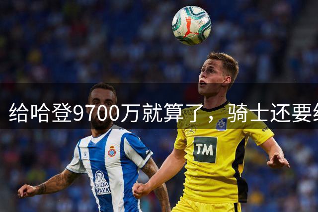 给哈登9700万就算了，骑士还要给哈登减负？这或许才是争冠之道