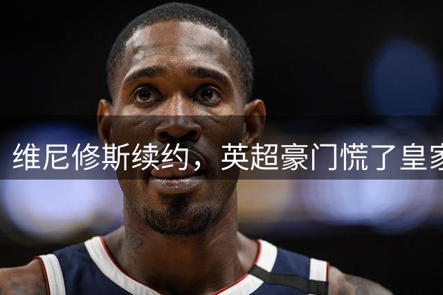 维尼修斯续约，英超豪门慌了皇家马德里那个重磅公告一出，足坛这个夏天的剧情又拐了个弯