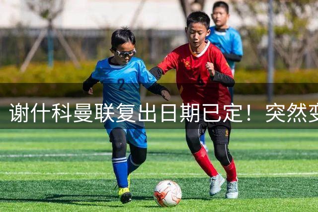 谢什科曼联复出日期已定！突然变壮原因揭晓，跟队合练后将恢复正常