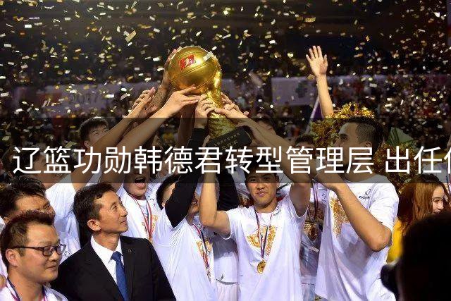 辽篮功勋韩德君转型管理层 出任俱乐部副总兼一队领队