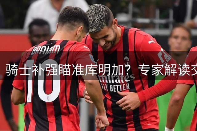 骑士补强瞄准库明加？专家解读交易背后的战略价值
