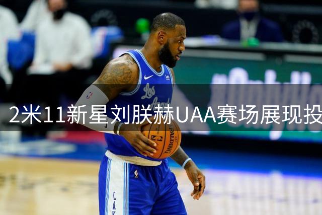 2米11新星刘朕赫UAA赛场展现投射天赋 广东青训出品引关注