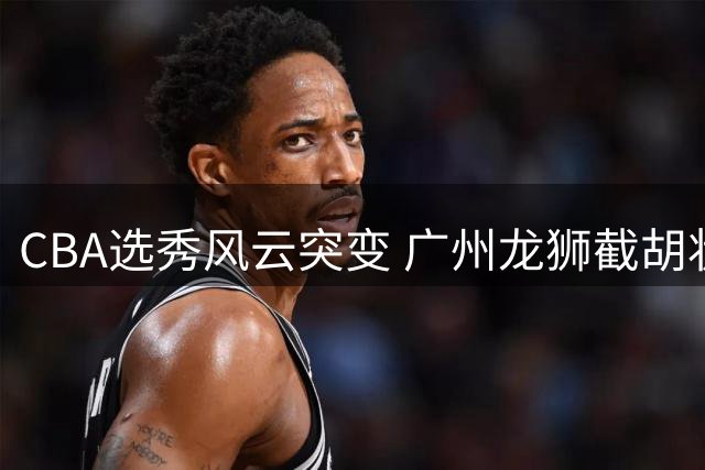 CBA选秀风云突变 广州龙狮截胡状元签引连锁反应
