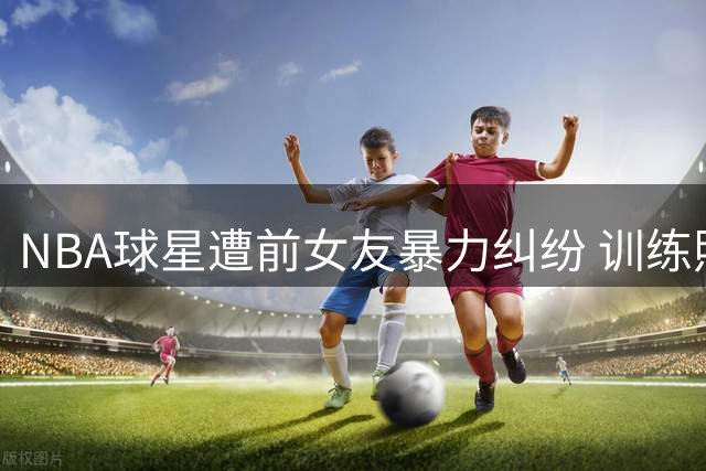 NBA球星遭前女友暴力纠纷 训练照曝光保加利亚蹲引关注