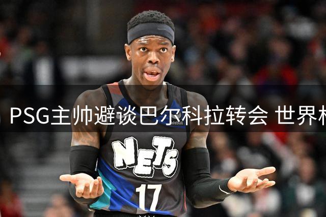 PSG主帅避谈巴尔科拉转会 世界杯射手或亮相超级杯